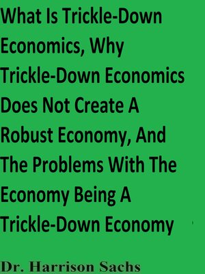cover image of What Is Trickle-Down Economics, Why Trickle-Down Economics Does Not Create a Robust Economy, and the Problems With the Economy Being a Trickle-Down Economy